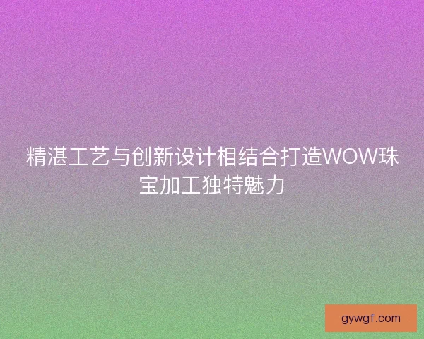 精湛工艺与创新设计相结合打造WOW珠宝加工独特魅力