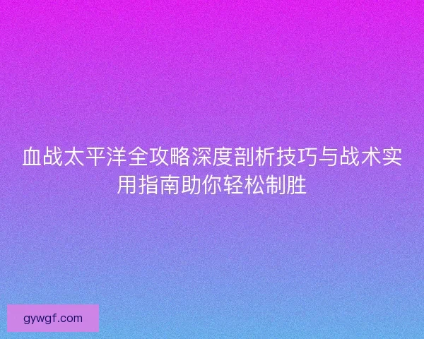 血战太平洋全攻略深度剖析技巧与战术实用指南助你轻松制胜