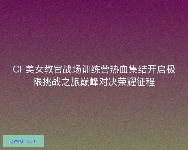 CF美女教官战场训练营热血集结开启极限挑战之旅巅峰对决荣耀征程