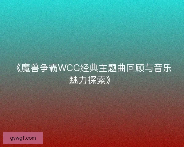 《魔兽争霸WCG经典主题曲回顾与音乐魅力探索》