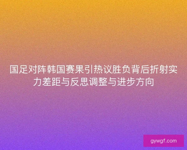 国足对阵韩国赛果引热议胜负背后折射实力差距与反思调整与进步方向 国足对阵韩国赛果引热议胜负背后折射实力差距与反思调整与进步方向