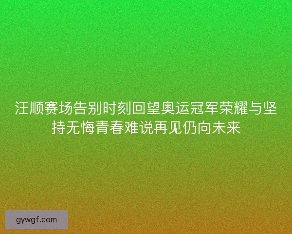 汪顺赛场告别时刻回望奥运冠军荣耀与坚持无悔青春难说再见仍向未来 汪顺赛场告别时刻回望奥运冠军荣耀与坚持无悔青春难说再见仍向未来