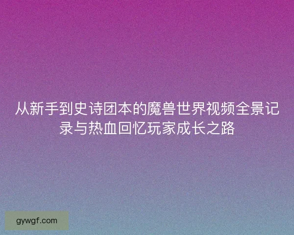 从新手到史诗团本的魔兽世界视频全景记录与热血回忆玩家成长之路