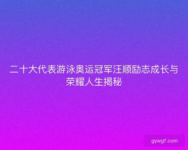 二十大代表游泳奥运冠军汪顺励志成长与荣耀人生揭秘