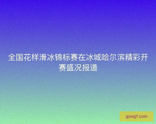 全国花样滑冰锦标赛在冰城哈尔滨精彩开赛盛况报道