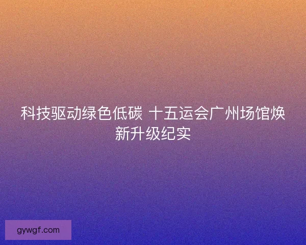 科技驱动绿色低碳 十五运会广州场馆焕新升级纪实
