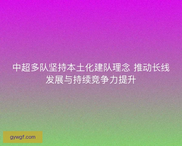 中超多队坚持本土化建队理念 推动长线发展与持续竞争力提升