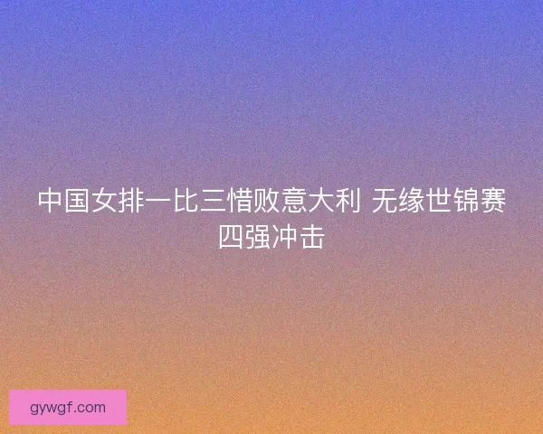 中国女排一比三惜败意大利 无缘世锦赛四强冲击 中国女排一比三惜败意大利 无缘世锦赛四强冲击