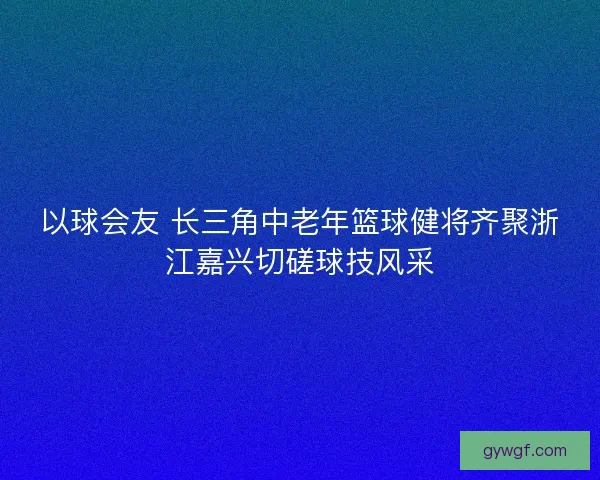 以球会友 长三角中老年篮球健将齐聚浙江嘉兴切磋球技风采 以球会友 长三角中老年篮球健将齐聚浙江嘉兴切磋球技风采