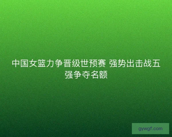 中国女篮力争晋级世预赛 强势出击战五强争夺名额