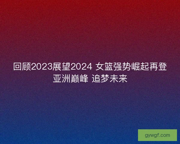 回顾2023展望2024 女篮强势崛起再登亚洲巅峰 追梦未来 回顾2023展望2024 女篮强势崛起再登亚洲巅峰 追梦未来