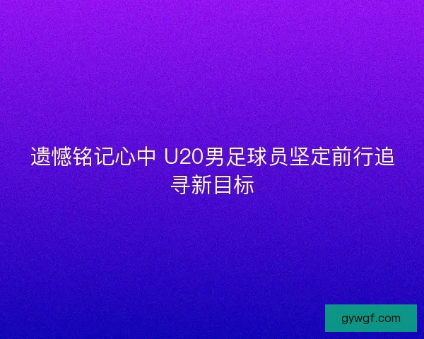 遗憾铭记心中 U20男足球员坚定前行追寻新目标