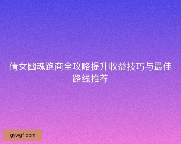 倩女幽魂跑商全攻略提升收益技巧与最佳路线推荐 倩女幽魂跑商全攻略提升收益技巧与最佳路线推荐