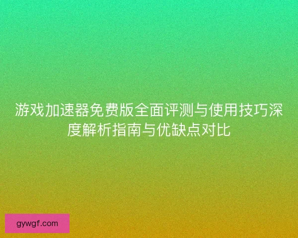 游戏加速器免费版全面评测与使用技巧深度解析指南与优缺点对比