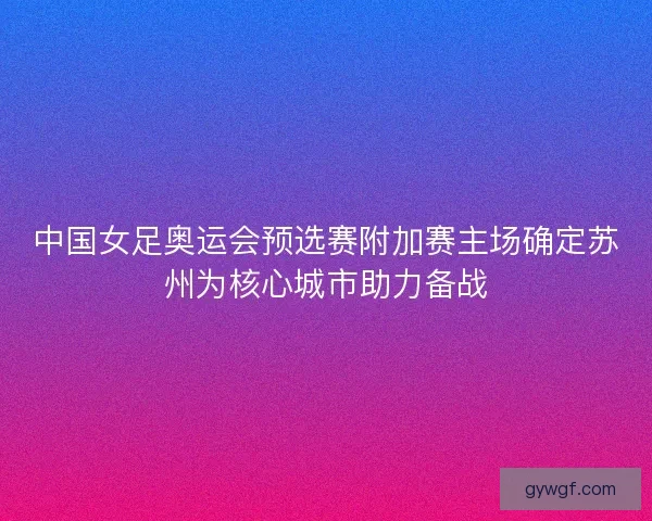 中国女足奥运会预选赛附加赛主场确定苏州为核心城市助力备战