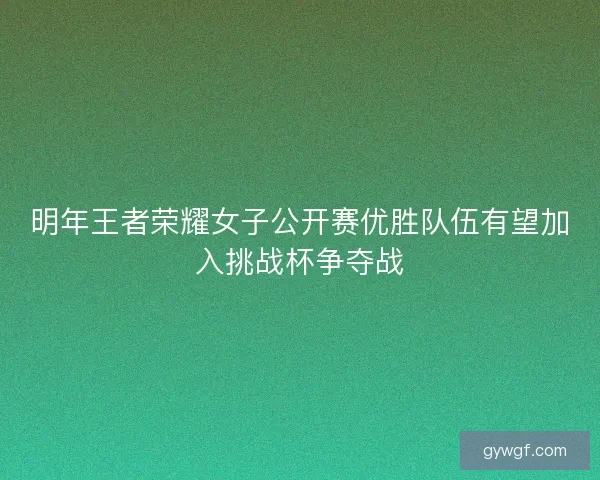 明年王者荣耀女子公开赛优胜队伍有望加入挑战杯争夺战