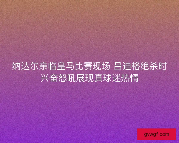 纳达尔亲临皇马比赛现场 吕迪格绝杀时兴奋怒吼展现真球迷热情