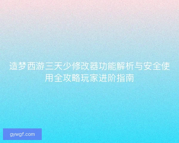 造梦西游三天少修改器功能解析与安全使用全攻略玩家进阶指南