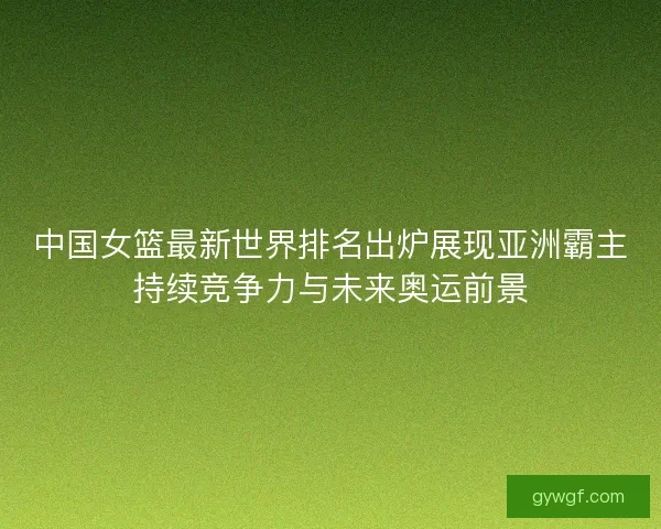 中国女篮最新世界排名出炉展现亚洲霸主持续竞争力与未来奥运前景 中国女篮最新世界排名出炉展现亚洲霸主持续竞争力与未来奥运前景